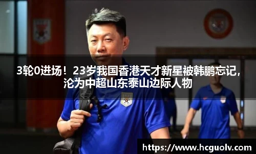 3轮0进场！23岁我国香港天才新星被韩鹏忘记，沦为中超山东泰山边际人物